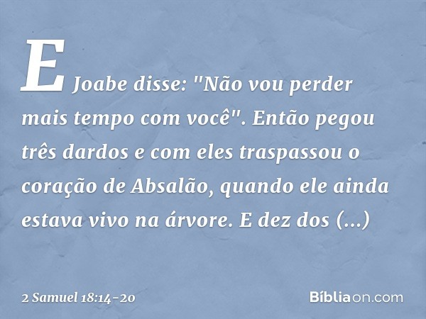 E Joabe disse: "Não vou perder mais tempo com você". Então pegou três dardos e com eles traspassou o coração de Absalão, quando ele ainda estava vivo na árvore.