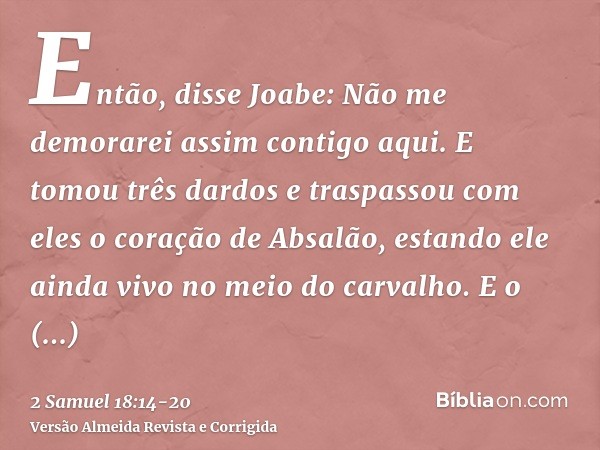 Então, disse Joabe: Não me demorarei assim contigo aqui. E tomou três dardos e traspassou com eles o coração de Absalão, estando ele ainda vivo no meio do carva