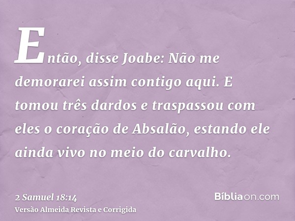 Então, disse Joabe: Não me demorarei assim contigo aqui. E tomou três dardos e traspassou com eles o coração de Absalão, estando ele ainda vivo no meio do carva