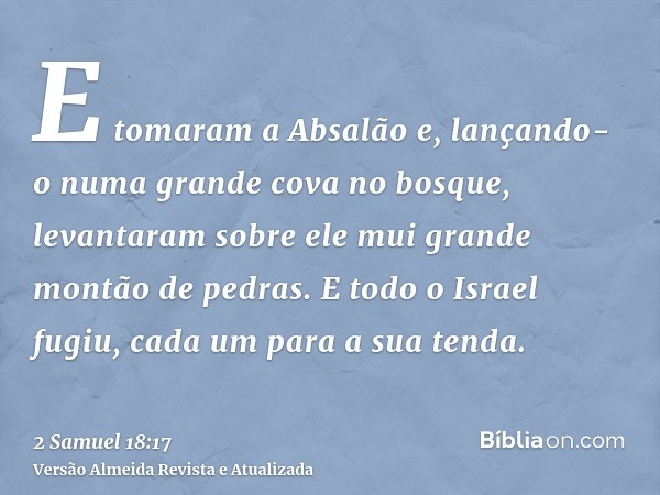 E tomaram a Absalão e, lançando-o numa grande cova no bosque, levantaram sobre ele mui grande montão de pedras. E todo o Israel fugiu, cada um para a sua tenda.