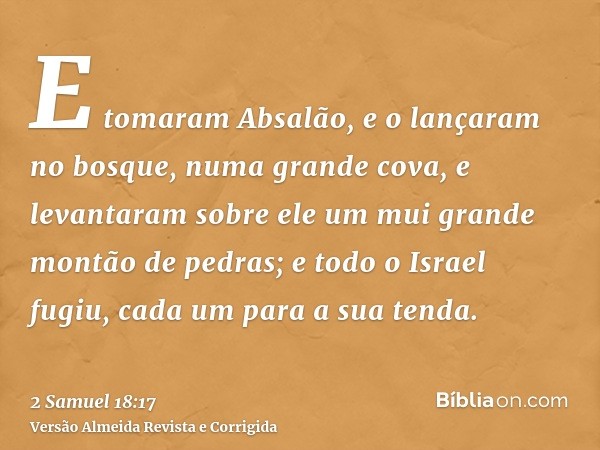 E tomaram Absalão, e o lançaram no bosque, numa grande cova, e levantaram sobre ele um mui grande montão de pedras; e todo o Israel fugiu, cada um para a sua te
