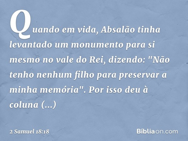 Quando em vida, Absalão tinha levantado um monumento para si mesmo no vale do Rei, dizendo: "Não tenho nenhum filho para preservar a minha memória". Por isso de