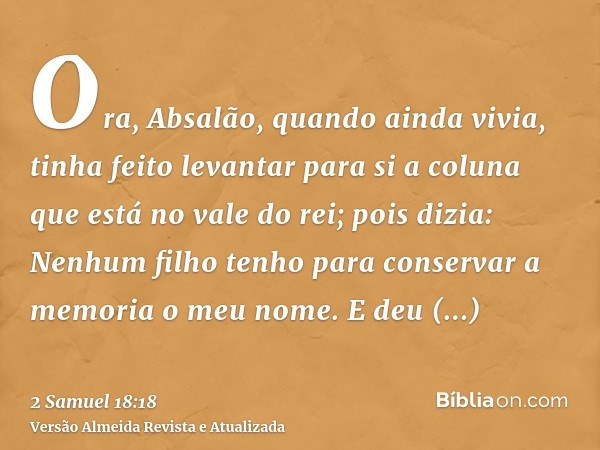 Ora, Absalão, quando ainda vivia, tinha feito levantar para si a coluna que está no vale do rei; pois dizia: Nenhum filho tenho para conservar a memoria o meu n