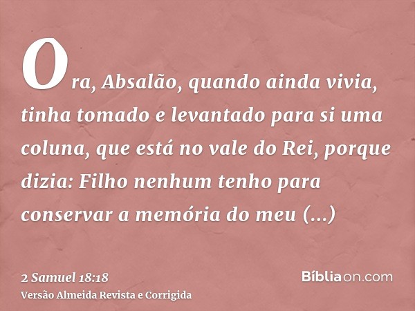 Ora, Absalão, quando ainda vivia, tinha tomado e levantado para si uma coluna, que está no vale do Rei, porque dizia: Filho nenhum tenho para conservar a memóri