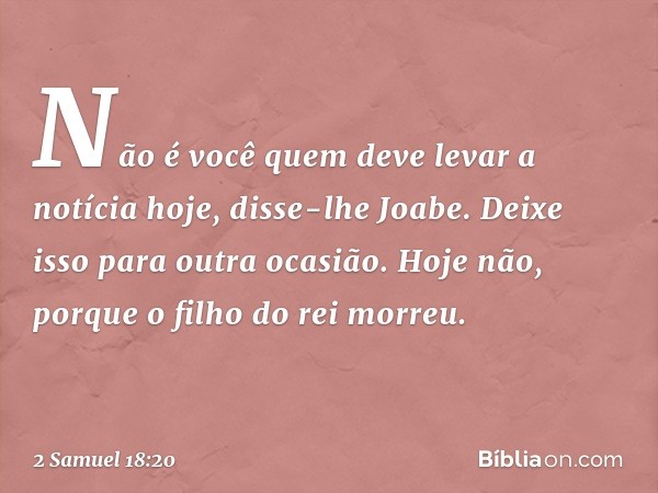 "Não é você quem deve levar a notícia hoje", disse-lhe Joabe. "Deixe isso para outra ocasião. Hoje não, porque o filho do rei morreu." -- 2 Samuel 18:20