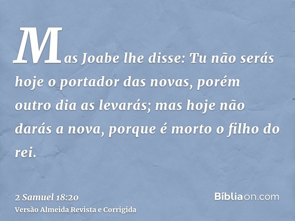 Mas Joabe lhe disse: Tu não serás hoje o portador das novas, porém outro dia as levarás; mas hoje não darás a nova, porque é morto o filho do rei.
