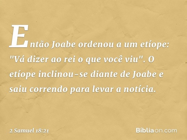 Então Joabe ordenou a um etíope: "Vá dizer ao rei o que você viu". O etíope inclinou-se diante de Joabe e saiu correndo para levar a notícia. -- 2 Samuel 18:21