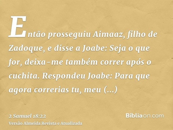 Então prosseguiu Aimaaz, filho de Zadoque, e disse a Joabe: Seja o que for, deixa-me também correr após o cuchita. Respondeu Joabe: Para que agora correrias tu,