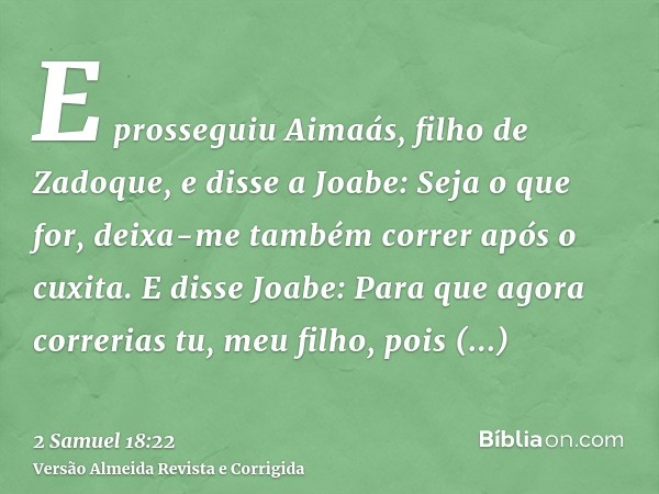 E prosseguiu Aimaás, filho de Zadoque, e disse a Joabe: Seja o que for, deixa-me também correr após o cuxita. E disse Joabe: Para que agora correrias tu, meu fi