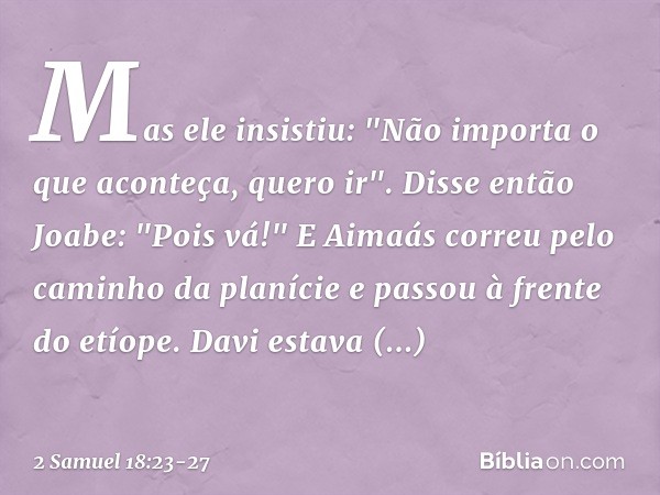 Mas ele insistiu: "Não importa o que aconteça, quero ir".
Disse então Joabe: "Pois vá!" E Aimaás correu pelo caminho da planície e passou à fren­te do etíope. D