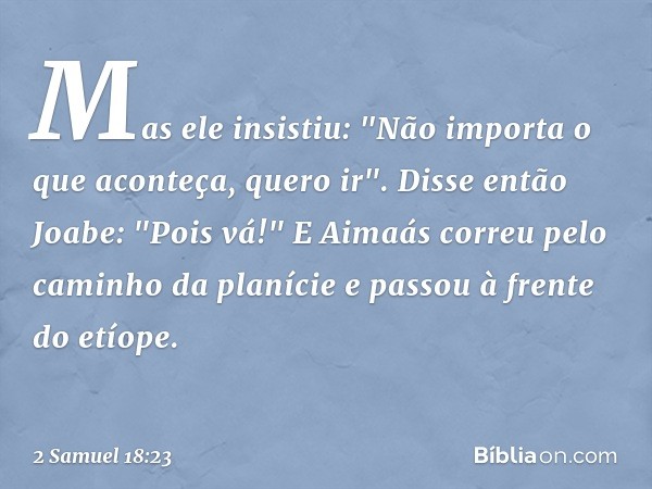 Mas ele insistiu: "Não importa o que aconteça, quero ir".
Disse então Joabe: "Pois vá!" E Aimaás correu pelo caminho da planície e passou à fren­te do etíope. -