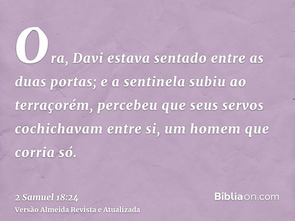 Ora, Davi estava sentado entre as duas portas; e a sentinela subiu ao terraçorém, percebeu que seus servos cochichavam entre si, um homem que corria só.