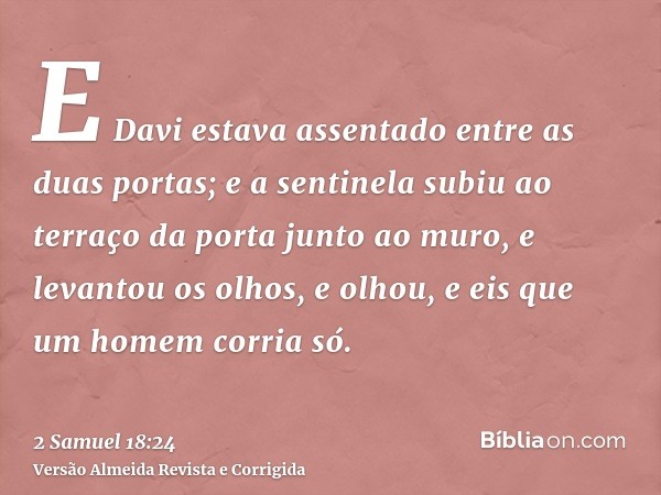 E Davi estava assentado entre as duas portas; e a sentinela subiu ao terraço da porta junto ao muro, e levantou os olhos, e olhou, e eis que um homem corria só.