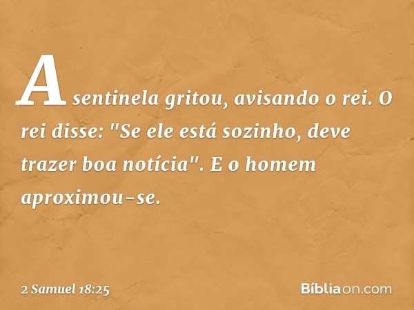 A sentinela gritou, avisando o rei.
O rei disse: "Se ele está sozinho, deve trazer boa notícia". E o homem aproximou-se. -- 2 Samuel 18:25