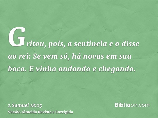 Gritou, pois, a sentinela e o disse ao rei: Se vem só, há novas em sua boca. E vinha andando e chegando.