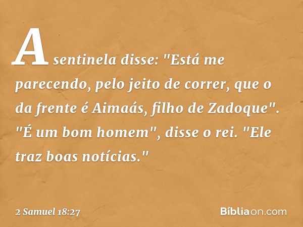 A sentinela disse: "Está me parecendo, pelo jeito de correr, que o da frente é Aimaás, filho de Zadoque".
"É um bom homem", disse o rei. "Ele traz boas notícias