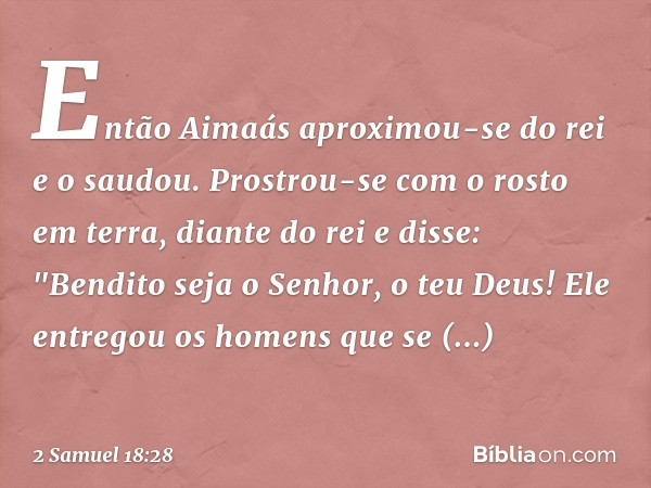 Então Aimaás aproximou-se do rei e o saudou. Prostrou-se com o rosto em terra, diante do rei e disse: "Bendito seja o Senhor, o teu Deus! Ele entregou os homens