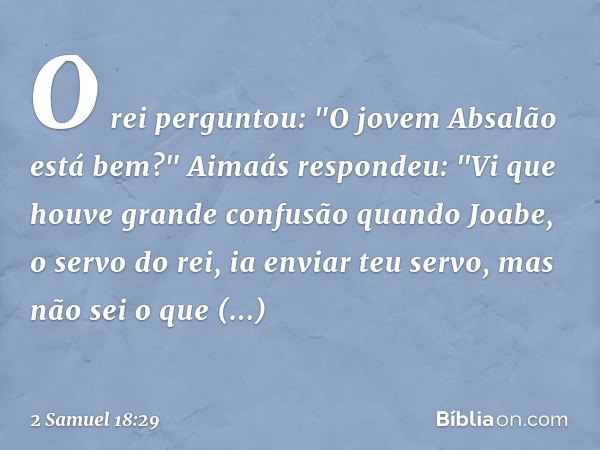 O rei perguntou: "O jovem Absalão está bem?"
Aimaás respondeu: "Vi que houve gran­de confusão quando Joabe, o servo do rei, ia enviar teu servo, mas não sei o q