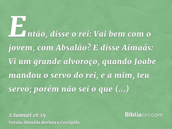 Então, disse o rei: Vai bem com o jovem, com Absalão? E disse Aimaás: Vi um grande alvoroço, quando Joabe mandou o servo do rei, e a mim, teu servo; porém não s