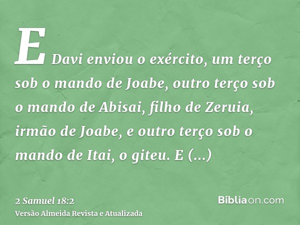 E Davi enviou o exército, um terço sob o mando de Joabe, outro terço sob o mando de Abisai, filho de Zeruia, irmão de Joabe, e outro terço sob o mando de Itai, 