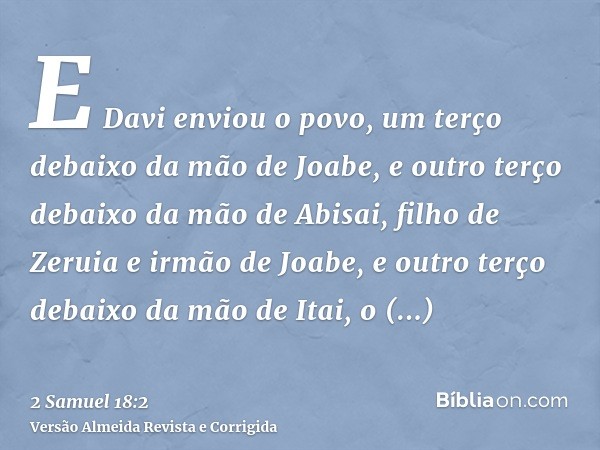 E Davi enviou o povo, um terço debaixo da mão de Joabe, e outro terço debaixo da mão de Abisai, filho de Zeruia e irmão de Joabe, e outro terço debaixo da mão d
