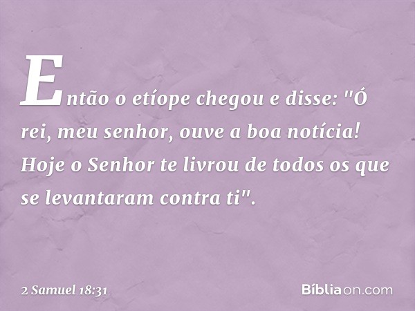 Então o etíope chegou e disse: "Ó rei, meu senhor, ouve a boa notícia! Hoje o Senhor te livrou de todos os que se levantaram contra ti". -- 2 Samuel 18:31