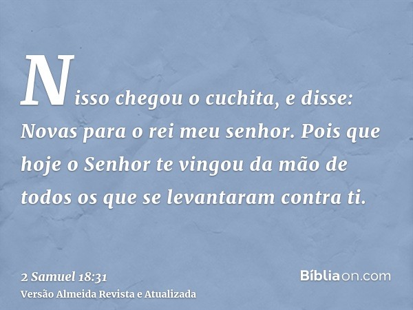 Nisso chegou o cuchita, e disse: Novas para o rei meu senhor. Pois que hoje o Senhor te vingou da mão de todos os que se levantaram contra ti.