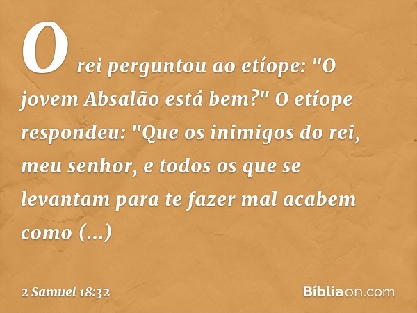 O rei perguntou ao etíope: "O jovem Absalão está bem?"
O etíope respondeu: "Que os inimigos do rei, meu senhor, e todos os que se levantam para te fazer mal aca