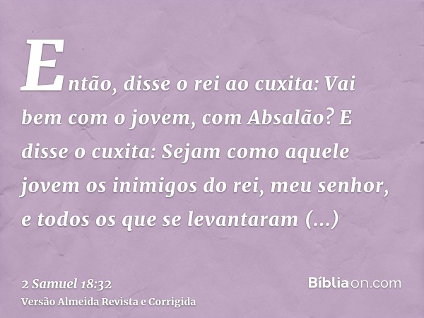 Então, disse o rei ao cuxita: Vai bem com o jovem, com Absalão? E disse o cuxita: Sejam como aquele jovem os inimigos do rei, meu senhor, e todos os que se leva