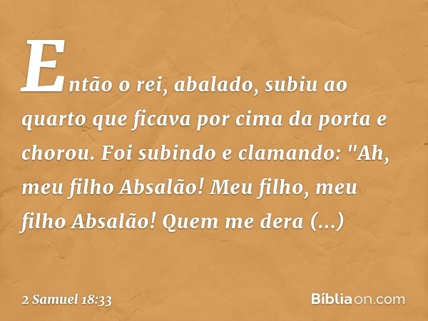 Então o rei, abalado, subiu ao quar­to que ficava por cima da porta e chorou. Foi subindo e clamando: "Ah, meu filho Absalão! Meu filho, meu filho Absalão! Quem