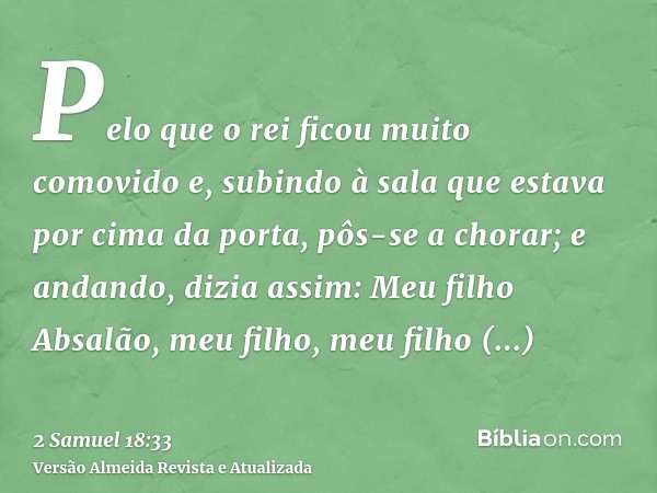 Pelo que o rei ficou muito comovido e, subindo à sala que estava por cima da porta, pôs-se a chorar; e andando, dizia assim: Meu filho Absalão, meu filho, meu f