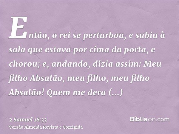 Então, o rei se perturbou, e subiu à sala que estava por cima da porta, e chorou; e, andando, dizia assim: Meu filho Absalão, meu filho, meu filho Absalão! Quem