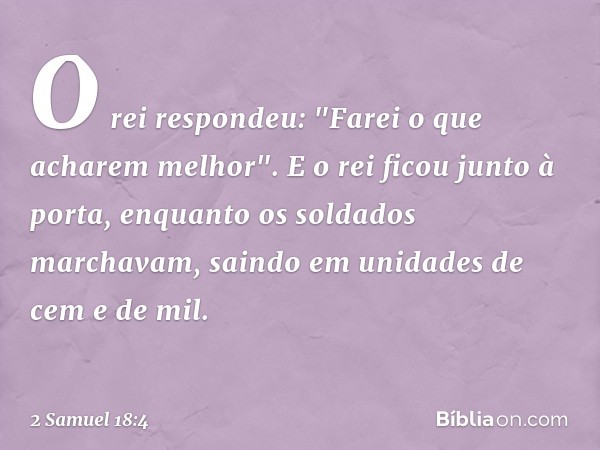 O rei respondeu: "Farei o que acharem me­lhor".
E o rei ficou junto à porta, enquanto os soldados marchavam, saindo em unidades de cem e de mil. -- 2 Samuel 18: