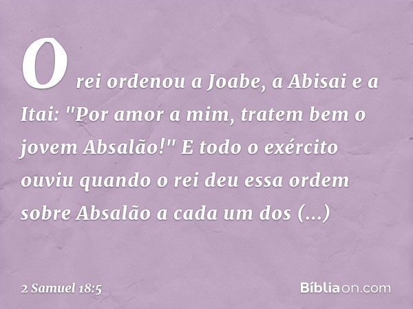 O rei ordenou a Joabe, a Abisai e a Itai: "Por amor a mim, tratem bem o jovem Absa­lão!" E todo o exército ouviu quando o rei deu essa ordem sobre Absalão a cad