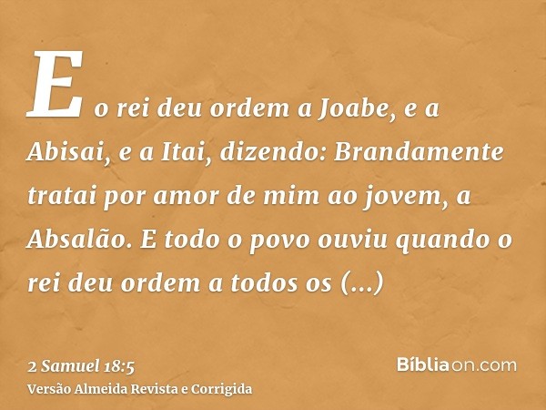 E o rei deu ordem a Joabe, e a Abisai, e a Itai, dizendo: Brandamente tratai por amor de mim ao jovem, a Absalão. E todo o povo ouviu quando o rei deu ordem a t