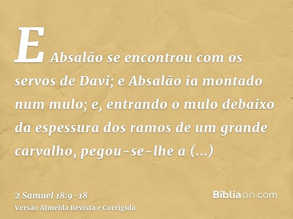 E Absalão se encontrou com os servos de Davi; e Absalão ia montado num mulo; e, entrando o mulo debaixo da espessura dos ramos de um grande carvalho, pegou-se-l