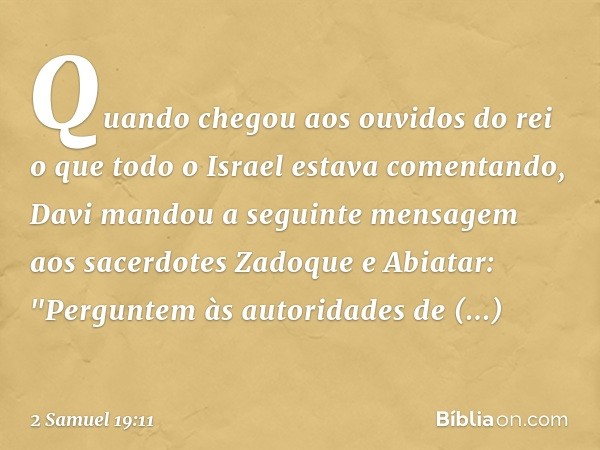 Quando chegou aos ouvidos do rei o que todo o Israel estava comentando, Davi man­dou a seguinte men­sagem aos sacerdotes Zadoque e Abiatar: "Pergun­tem às autor