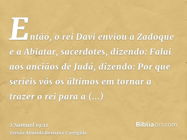 Então, o rei Davi enviou a Zadoque e a Abiatar, sacerdotes, dizendo: Falai aos anciãos de Judá, dizendo: Por que seríeis vós os últimos em tornar a trazer o rei