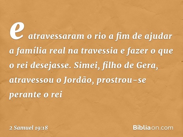 e atravessaram o rio a fim de ajudar a família real na travessia e fazer o que o rei desejasse.
Simei, filho de Gera, atravessou o Jordão, prostrou-se perante o