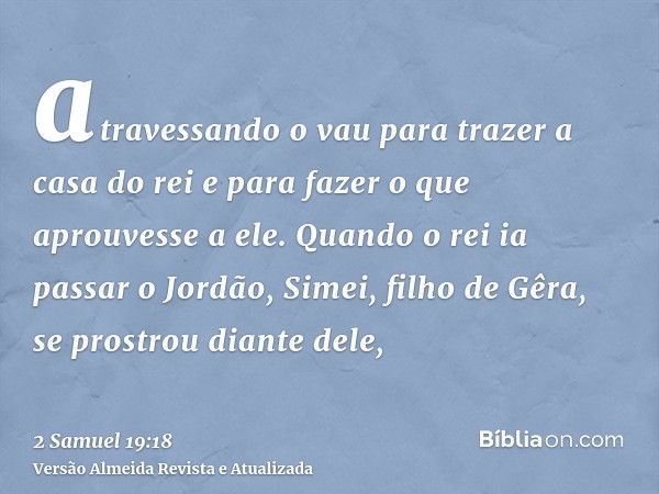 atravessando o vau para trazer a casa do rei e para fazer o que aprouvesse a ele. Quando o rei ia passar o Jordão, Simei, filho de Gêra, se prostrou diante dele