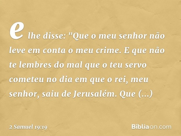 e lhe disse: "Que o meu senhor não leve em conta o meu crime. E que não te lembres do mal que o teu servo cometeu no dia em que o rei, meu senhor, saiu de Jerus