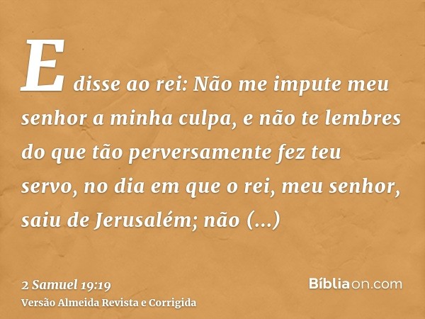 E disse ao rei: Não me impute meu senhor a minha culpa, e não te lembres do que tão perversamente fez teu servo, no dia em que o rei, meu senhor, saiu de Jerusa