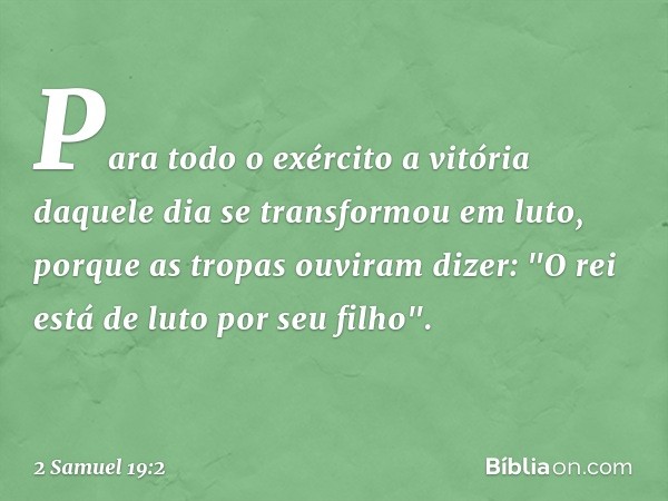 Para todo o exército a vitória daquele dia se trans­formou em luto, porque as tropas ouviram dizer: "O rei está de luto por seu filho". -- 2 Samuel 19:2