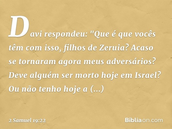 Davi respondeu: "Que é que vocês têm com isso, filhos de Zeruia? Acaso se tornaram agora meus adversários? Deve alguém ser morto hoje em Israel? Ou não tenho ho