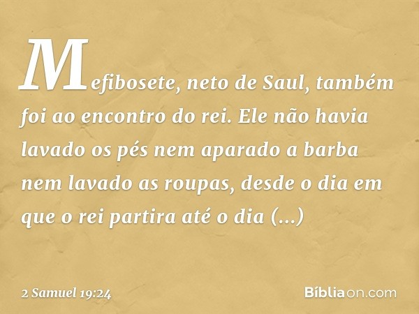 Mefibosete, neto de Saul, também foi ao encontro do rei. Ele não havia lavado os pés nem aparado a barba nem lavado as roupas, desde o dia em que o rei partira 