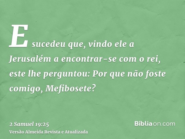 E sucedeu que, vindo ele a Jerusalém a encontrar-se com o rei, este lhe perguntou: Por que não foste comigo, Mefibosete?