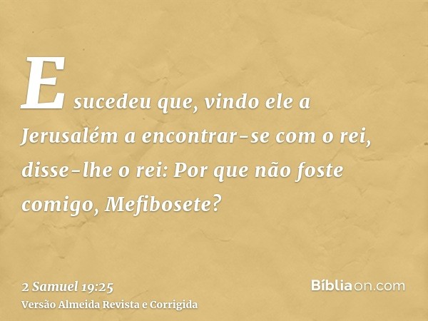 E sucedeu que, vindo ele a Jerusalém a encontrar-se com o rei, disse-lhe o rei: Por que não foste comigo, Mefibosete?