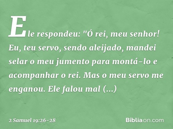 Ele respondeu: "Ó rei, meu senhor! Eu, teu servo, sendo aleijado, mandei selar o meu jumento para montá-lo e acompanhar o rei. Mas o meu servo me enganou. Ele f