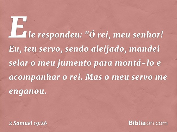 Ele respondeu: "Ó rei, meu senhor! Eu, teu servo, sendo aleijado, mandei selar o meu jumento para montá-lo e acompanhar o rei. Mas o meu servo me enganou. -- 2 