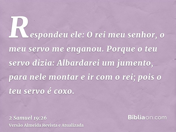 Respondeu ele: O rei meu senhor, o meu servo me enganou. Porque o teu servo dizia: Albardarei um jumento, para nele montar e ir com o rei; pois o teu servo é co